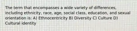 The term that encompasses a wide variety of differences, including ethnicity, race, age, social class, education, and sexual orientation is: A) Ethnocentricity B) Diversity C) Culture D) Cultural identity