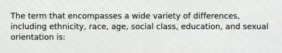 The term that encompasses a wide variety of differences, including ethnicity, race, age, social class, education, and sexual orientation is: