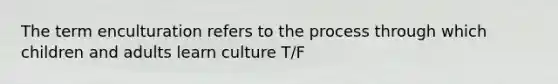 The term enculturation refers to the process through which children and adults learn culture T/F