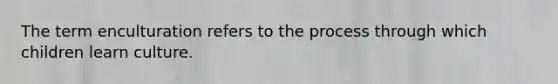 The term enculturation refers to the process through which children learn culture.