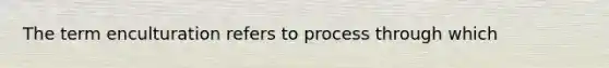 The term enculturation refers to process through which