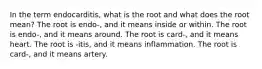 In the term endocarditis, what is the root and what does the root mean? The root is endo-, and it means inside or within. The root is endo-, and it means around. The root is card-, and it means heart. The root is -itis, and it means inflammation. The root is card-, and it means artery.