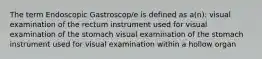 The term Endoscopic Gastroscop/e is defined as a(n): visual examination of the rectum instrument used for visual examination of the stomach visual examination of the stomach instrument used for visual examination within a hollow organ