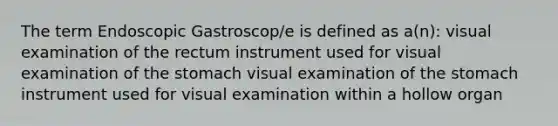 The term Endoscopic Gastroscop/e is defined as a(n): visual examination of the rectum instrument used for visual examination of the stomach visual examination of the stomach instrument used for visual examination within a hollow organ