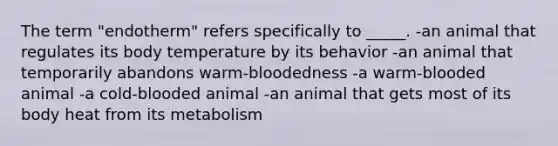 The term "endotherm" refers specifically to _____. -an animal that regulates its body temperature by its behavior -an animal that temporarily abandons warm-bloodedness -a warm-blooded animal -a cold-blooded animal -an animal that gets most of its body heat from its metabolism