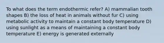 To what does the term endothermic refer? A) mammalian tooth shapes B) the loss of heat in animals without fur C) using metabolic activity to maintain a constant body temperature D) using sunlight as a means of maintaining a constant body temperature E) energy is generated externally