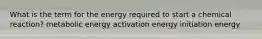 What is the term for the energy required to start a chemical reaction? metabolic energy activation energy initiation energy