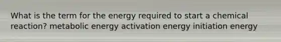 What is the term for the energy required to start a chemical reaction? metabolic energy activation energy initiation energy