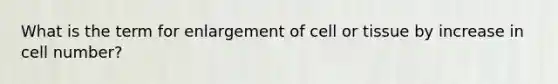 What is the term for enlargement of cell or tissue by increase in cell number?