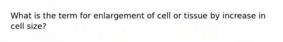 What is the term for enlargement of cell or tissue by increase in cell size?