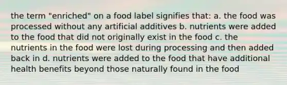 the term "enriched" on a food label signifies that: a. the food was processed without any artificial additives b. nutrients were added to the food that did not originally exist in the food c. the nutrients in the food were lost during processing and then added back in d. nutrients were added to the food that have additional health benefits beyond those naturally found in the food