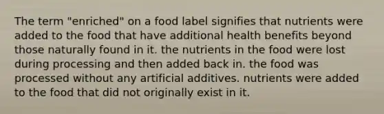 The term "enriched" on a food label signifies that nutrients were added to the food that have additional health benefits beyond those naturally found in it. the nutrients in the food were lost during processing and then added back in. the food was processed without any artificial additives. nutrients were added to the food that did not originally exist in it.