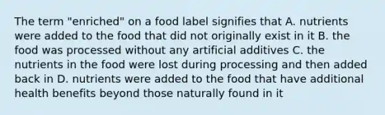 The term "enriched" on a food label signifies that A. nutrients were added to the food that did not originally exist in it B. the food was processed without any artificial additives C. the nutrients in the food were lost during processing and then added back in D. nutrients were added to the food that have additional health benefits beyond those naturally found in it