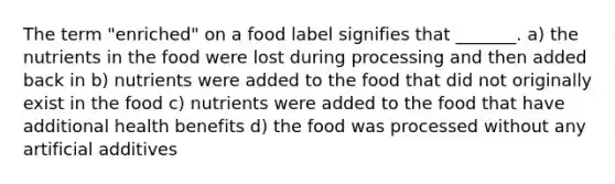 The term "enriched" on a food label signifies that _______. a) the nutrients in the food were lost during processing and then added back in b) nutrients were added to the food that did not originally exist in the food c) nutrients were added to the food that have additional health benefits d) the food was processed without any artificial additives