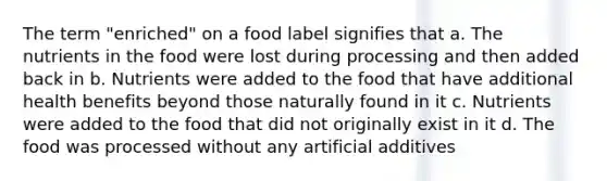 The term "enriched" on a food label signifies that a. The nutrients in the food were lost during processing and then added back in b. Nutrients were added to the food that have additional health benefits beyond those naturally found in it c. Nutrients were added to the food that did not originally exist in it d. The food was processed without any artificial additives