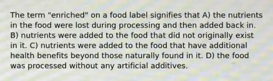 The term "enriched" on a food label signifies that A) the nutrients in the food were lost during processing and then added back in. B) nutrients were added to the food that did not originally exist in it. C) nutrients were added to the food that have additional health benefits beyond those naturally found in it. D) the food was processed without any artificial additives.