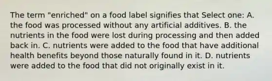 The term "enriched" on a food label signifies that Select one: A. the food was processed without any artificial additives. B. the nutrients in the food were lost during processing and then added back in. C. nutrients were added to the food that have additional health benefits beyond those naturally found in it. D. nutrients were added to the food that did not originally exist in it.