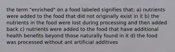 the term "enriched" on a food labeled signifies that: a) nutrients were added to the food that did not originally exist in it b) the nutrients in the food were lost during processing and then added back c) nutrients were added to the food that have additional health benefits beyond those naturally found in it d) the food was processed without ant artificial additives