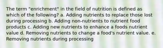 The term "enrichment" in the field of nutrition is defined as which of the following? a. Adding nutrients to replace those lost during processing b. Adding non-nutrients to nutrient food products c. Adding new nutrients to enhance a foods nutrient value d. Removing nutrients to change a food's nutrient value. e. Removing nutrients during processing