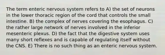 The term enteric nervous system refers to A) the set of neurons in the lower thoracic region of the cord that controls <a href='https://www.questionai.com/knowledge/kt623fh5xn-the-small-intestine' class='anchor-knowledge'>the small intestine</a>. B) the complex of nerves covering <a href='https://www.questionai.com/knowledge/kSjVhaa9qF-the-esophagus' class='anchor-knowledge'>the esophagus</a>. C) the rather large network of nerves involved in the inferior mesenteric plexus. D) the fact that the digestive system uses many short reflexes and is capable of regulating itself without the CNS. E) There is no such thing as an enteric nervous system.