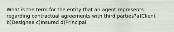 What is the term for the entity that an agent represents regarding contractual agreements with third parties?a)Client b)Designee c)Insured d)Principal