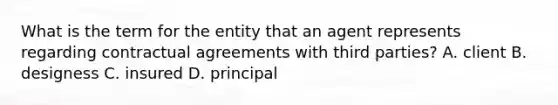 What is the term for the entity that an agent represents regarding contractual agreements with third parties? A. client B. designess C. insured D. principal