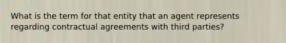 What is the term for that entity that an agent represents regarding contractual agreements with third parties?