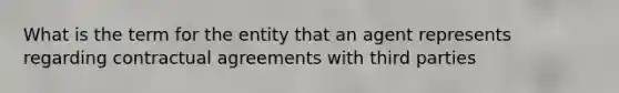 What is the term for the entity that an agent represents regarding contractual agreements with third parties