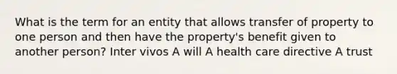 What is the term for an entity that allows transfer of property to one person and then have the property's benefit given to another person? Inter vivos A will A health care directive A trust