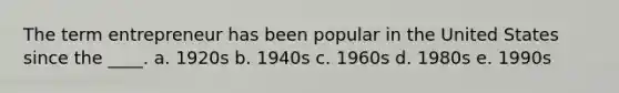 The term entrepreneur has been popular in the United States since the ____. a. 1920s b. 1940s c. 1960s d. 1980s e. 1990s