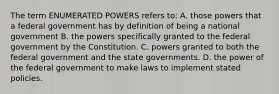 The term ENUMERATED POWERS refers to: A. those powers that a federal government has by definition of being a national government B. the powers specifically granted to the federal government by the Constitution. C. powers granted to both the federal government and the state governments. D. the power of the federal government to make laws to implement stated policies.