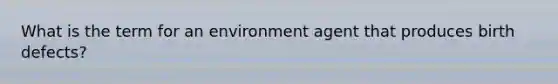 What is the term for an environment agent that produces birth defects?