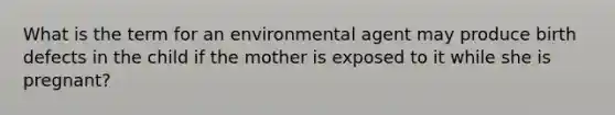 What is the term for an environmental agent may produce birth defects in the child if the mother is exposed to it while she is pregnant?