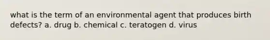 what is the term of an environmental agent that produces birth defects? a. drug b. chemical c. teratogen d. virus