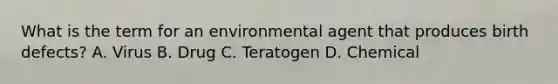 What is the term for an environmental agent that produces birth defects? A. Virus B. Drug C. Teratogen D. Chemical