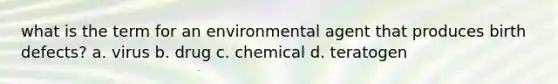 what is the term for an environmental agent that produces birth defects? a. virus b. drug c. chemical d. teratogen