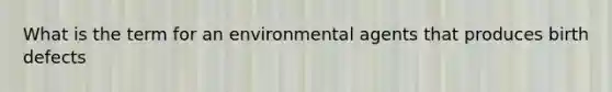 What is the term for an environmental agents that produces birth defects