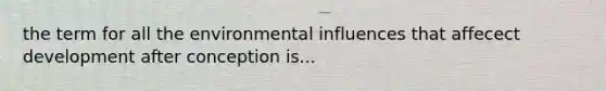 the term for all the environmental influences that affecect development after conception is...