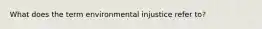 What does the term environmental injustice refer to?