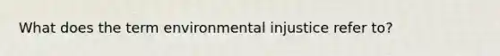 What does the term environmental injustice refer to?