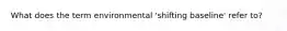 What does the term environmental 'shifting baseline' refer to?