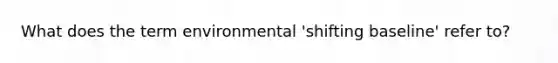 What does the term environmental 'shifting baseline' refer to?