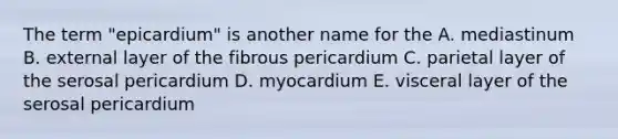 The term "epicardium" is another name for the A. mediastinum B. external layer of the fibrous pericardium C. parietal layer of the serosal pericardium D. myocardium E. visceral layer of the serosal pericardium