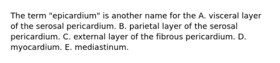 The term "epicardium" is another name for the A. visceral layer of the serosal pericardium. B. parietal layer of the serosal pericardium. C. external layer of the fibrous pericardium. D. myocardium. E. mediastinum.