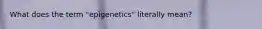 What does the term "epigenetics" literally mean?