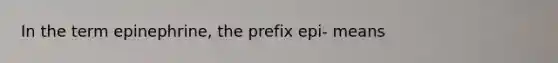 In the term epinephrine, the prefix epi- means