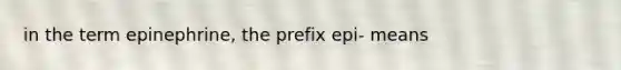 in the term epinephrine, the prefix epi- means