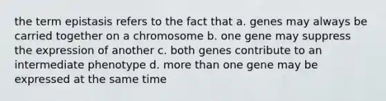 the term epistasis refers to the fact that a. genes may always be carried together on a chromosome b. one gene may suppress the expression of another c. both genes contribute to an intermediate phenotype d. <a href='https://www.questionai.com/knowledge/keWHlEPx42-more-than' class='anchor-knowledge'>more than</a> one gene may be expressed at the same time