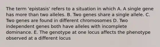 The term 'epistasis' refers to a situation in which A. A single gene has more than two alleles. B. Two genes share a single allele. C. Two genes are found in different chromosomes D. Two independent genes both have alleles with incomplete dominance. E. The genotype at one locus affects the phenotype observed at a different locus