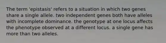 The term 'epistasis' refers to a situation in which two genes share a single allele. two independent genes both have alleles with incomplete dominance. the genotype at one locus affects the phenotype observed at a different locus. a single gene has more than two alleles.